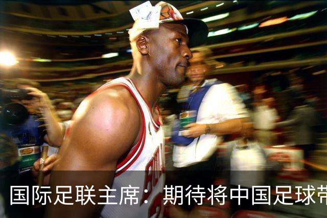 国际足联主席：期待将中国足球带到世界顶尖水平