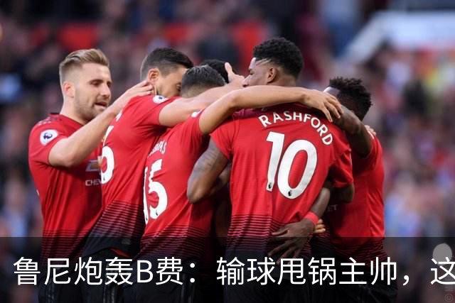 鲁尼炮轰B费：输球甩锅主帅，这批球员像婴儿